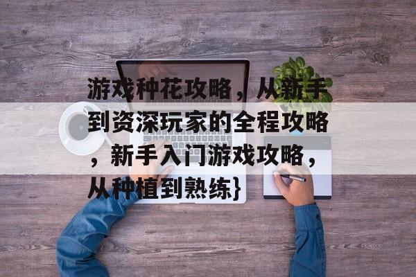 游戏种花攻略,从新手到资深玩家的全程攻略,新手入门游戏攻略,从种植到熟练} 游戏种花攻略,从新手到资深玩家的全程攻略,新手入门游戏攻略,从种植到熟练}