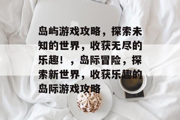 岛屿游戏攻略,探索未知的世界,收获无尽的乐趣!,岛际冒险,探索新世界,收获乐趣的岛际游戏攻略 岛屿游戏攻略,探索未知的世界,收获无尽的乐趣!,岛际冒险,探索新世界,收获乐趣的岛际游戏攻略