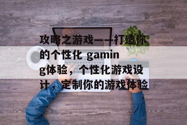攻略之游戏——打造你的个性化 gaming体验,个性化游戏设计,定制你的游戏体验 攻略之游戏——打造你的个性化 gaming体验,个性化游戏设计,定制你的游戏体验