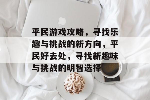 平民游戏攻略,寻找乐趣与挑战的新方向,平民好去处,寻找新趣味与挑战的明智选择 平民游戏攻略,寻找乐趣与挑战的新方向,平民好去处,寻找新趣味与挑战的明智选择