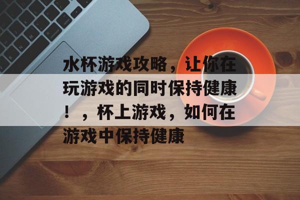 水杯游戏攻略,让你在玩游戏的同时保持健康!,杯上游戏,如何在游戏中保持健康 水杯游戏攻略,让你在玩游戏的同时保持健康!,杯上游戏,如何在游戏中保持健康