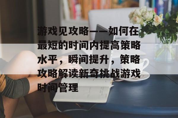 游戏见攻略——如何在最短的时间内提高策略水平，瞬间提升，策略攻略解读新奇挑战游戏时间管理