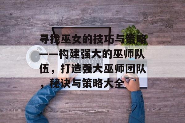 寻找巫女的技巧与策略——构建强大的巫师队伍,打造强大巫师团队,秘诀与策略大全 寻找巫女的技巧与策略——构建强大的巫师队伍,打造强大巫师团队,秘诀与策略大全