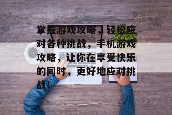 掌握游戏攻略，轻松应对各种挑战，手机游戏攻略，让你在享受快乐的同时，更好地应对挑战！