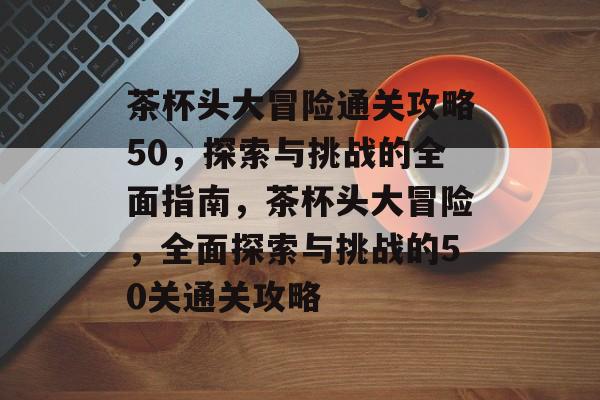 茶杯头大冒险通关攻略50,探索与挑战的全面指南,茶杯头大冒险,全面探索与挑战的50关通关攻略 茶杯头大冒险通关攻略50,探索与挑战的全面指南,茶杯头大冒险,全面探索与挑战的50关通关攻略