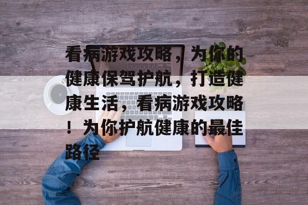 看病游戏攻略,为你的健康保驾护航,打造健康生活,看病游戏攻略!为你护航健康的最佳路径 看病游戏攻略,为你的健康保驾护航,打造健康生活,看病游戏攻略!为你护航健康的最佳路径