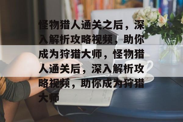 怪物猎人通关之后,深入解析攻略视频,助你成为狩猎大师,怪物猎人通关后,深入解析攻略视频,助你成为狩猎大师 怪物猎人通关之后,深入解析攻略视频,助你成为狩猎大师,怪物猎人通关后,深入解析攻略视频,助你成为狩猎大师