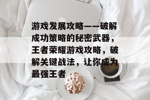 游戏发展攻略——破解成功策略的秘密武器，王者荣耀游戏攻略，破解关键战法，让你成为最强王者