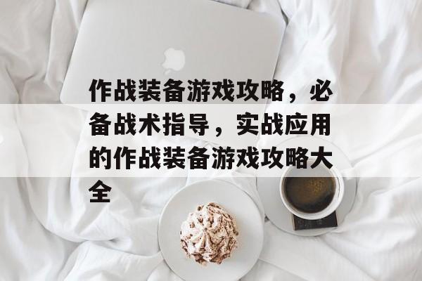 作战装备游戏攻略,必备战术指导,实战应用的作战装备游戏攻略大全 作战装备游戏攻略,必备战术指导,实战应用的作战装备游戏攻略大全