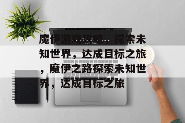 魔伊游戏攻略,探索未知世界,达成目标之旅,魔伊之路探索未知世界,达成目标之旅 魔伊游戏攻略,探索未知世界,达成目标之旅,魔伊之路探索未知世界,达成目标之旅