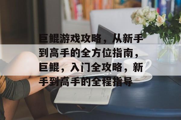 巨鲲游戏攻略,从新手到高手的全方位指南,巨鲲,入门全攻略,新手到高手的全程指导 巨鲲游戏攻略,从新手到高手的全方位指南,巨鲲,入门全攻略,新手到高手的全程指导
