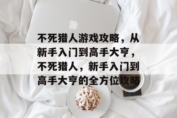 不死猎人游戏攻略,从新手入门到高手大亨,不死猎人,新手入门到高手大亨的全方位攻略 不死猎人游戏攻略,从新手入门到高手大亨,不死猎人,新手入门到高手大亨的全方位攻略
