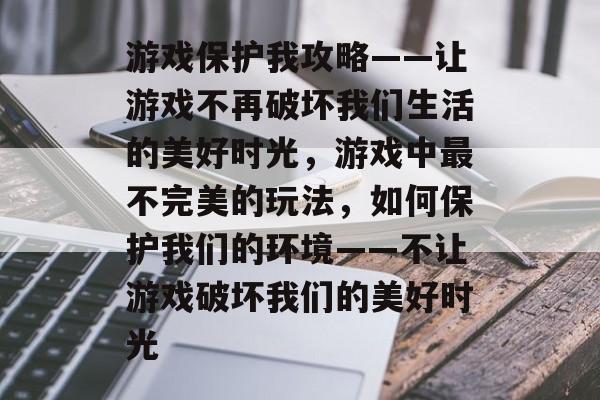 游戏保护我攻略——让游戏不再破坏我们生活的美好时光,游戏中最不完美的玩法,如何保护我们的环境——不让游戏破坏我们的美好时光 游戏保护我攻略——让游戏不再破坏我们生活的美好时光,游戏中最不完美的玩法,如何保护我们的环境——不让游戏破坏我们的美好时光