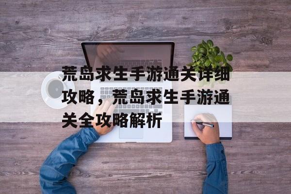 荒岛求生手游通关详细攻略,荒岛求生手游通关全攻略解析 荒岛求生手游通关详细攻略,荒岛求生手游通关全攻略解析