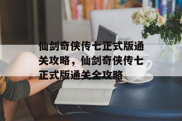 仙剑奇侠传七正式版通关攻略,仙剑奇侠传七正式版通关全攻略 仙剑奇侠传七正式版通关攻略,仙剑奇侠传七正式版通关全攻略