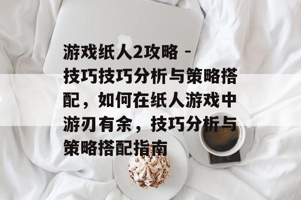 游戏纸人2攻略 - 技巧技巧分析与策略搭配,如何在纸人游戏中游刃有余,技巧分析与策略搭配指南 游戏纸人2攻略 - 技巧技巧分析与策略搭配,如何在纸人游戏中游刃有余,技巧分析与策略搭配指南