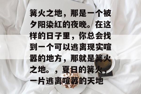 篝火之地,那是一个被夕阳染红的夜晚。在这样的日子里,你总会找到一个可以逃离现实喧嚣的地方,那就是篝火之地。,夏日的篝火,一片逃离喧嚣的天地 篝火之地,那是一个被夕阳染红的夜晚。在这样的日子里,你总会找到一个可以逃离现实喧嚣的地方,那就是篝火之地。,夏日的篝火,一片逃离喧嚣的天地