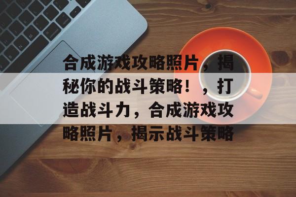 合成游戏攻略照片,揭秘你的战斗策略!,打造战斗力,合成游戏攻略照片,揭示战斗策略 合成游戏攻略照片,揭秘你的战斗策略!,打造战斗力,合成游戏攻略照片,揭示战斗策略