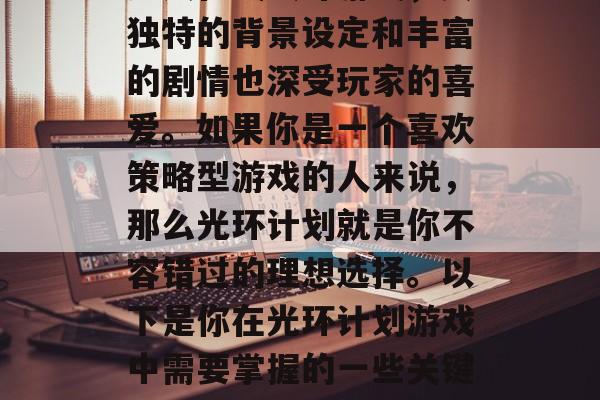 光环计划是一款大型的多人在线战斗游戏,其独特的背景设定和丰富的剧情也深受玩家的喜爱。如果你是一个喜欢策略型游戏的人来说,那么光环计划就是你不容错过的理想选择。以下是你在光环计划游戏中需要掌握的一些关键技巧。,光环计划,深度策略挑战 光环计划是一款大型的多人在线战斗游戏,其独特的背景设定和丰富的剧情也深受玩家的喜爱。如果你是一个喜欢策略型游戏的人来说,那么光环计划就是你不容错过的理想选择。以下是你在光环计划游戏中需要掌握的一些关键技巧。,光环计划,深度策略挑战
