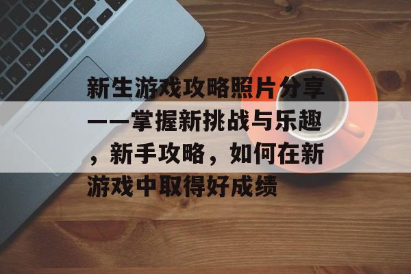 新生游戏攻略照片分享——掌握新挑战与乐趣,新手攻略,如何在新游戏中取得好成绩 新生游戏攻略照片分享——掌握新挑战与乐趣,新手攻略,如何在新游戏中取得好成绩