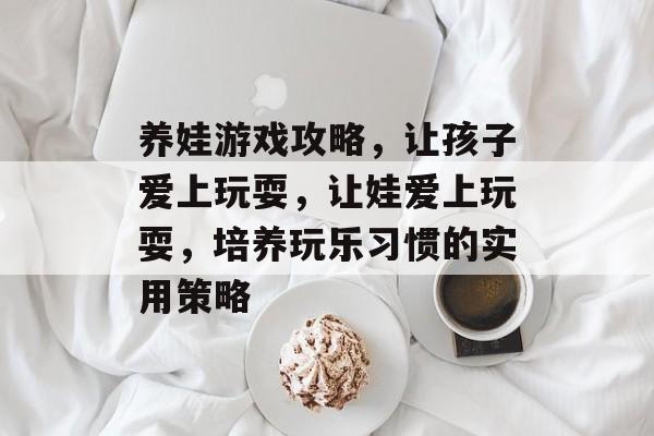 养娃游戏攻略，让孩子爱上玩耍，让娃爱上玩耍，培养玩乐习惯的实用策略