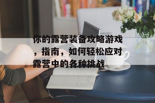 你的露营装备攻略游戏,指南,如何轻松应对露营中的各种挑战 你的露营装备攻略游戏,指南,如何轻松应对露营中的各种挑战