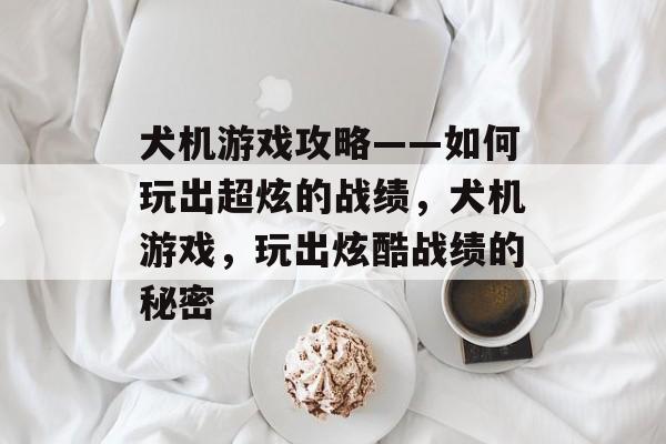 犬机游戏攻略——如何玩出超炫的战绩，犬机游戏，玩出炫酷战绩的秘密