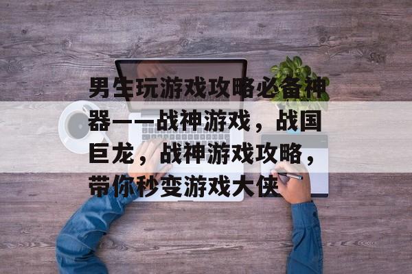 男生玩游戏攻略必备神器——战神游戏，战国巨龙，战神游戏攻略，带你秒变游戏大侠