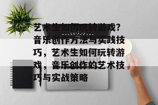 艺术生如何玩转游戏?音乐创作方法与实践技巧,艺术生如何玩转游戏,音乐创作的艺术技巧与实战策略 艺术生如何玩转游戏?音乐创作方法与实践技巧,艺术生如何玩转游戏,音乐创作的艺术技巧与实战策略