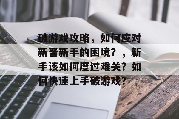 破游戏攻略,如何应对新晋新手的困境?,新手该如何度过难关?如何快速上手破游戏? 破游戏攻略,如何应对新晋新手的困境?,新手该如何度过难关?如何快速上手破游戏?