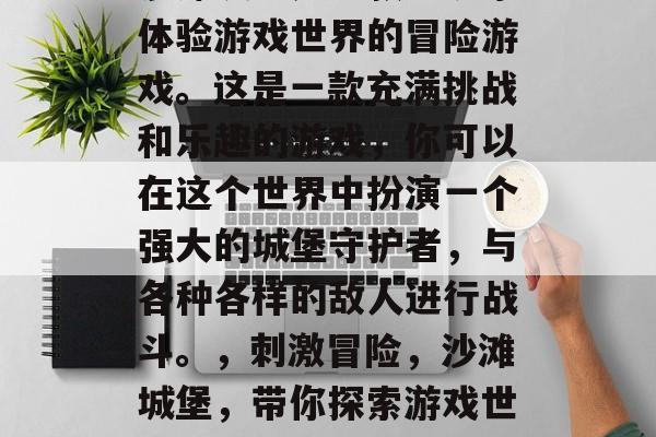 沙滩城堡是一款让玩家体验游戏世界的冒险游戏。这是一款充满挑战和乐趣的游戏,你可以在这个世界中扮演一个强大的城堡守护者,与各种各样的敌人进行战斗。,刺激冒险,沙滩城堡,带你探索游戏世界的挑战 沙滩城堡是一款让玩家体验游戏世界的冒险游戏。这是一款充满挑战和乐趣的游戏,你可以在这个世界中扮演一个强大的城堡守护者,与各种各样的敌人进行战斗。,刺激冒险,沙滩城堡,带你探索游戏世界的挑战