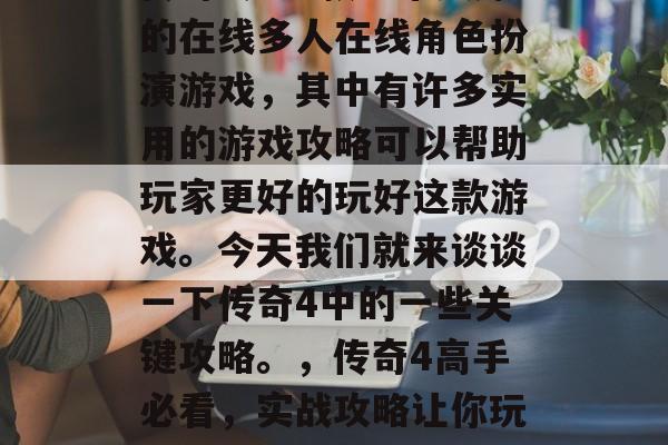 传奇4是一款非常火爆的在线多人在线角色扮演游戏,其中有许多实用的游戏攻略可以帮助玩家更好的玩好这款游戏。今天我们就来谈谈一下传奇4中的一些关键攻略。,传奇4高手必看,实战攻略让你玩游戏更得心应手! 传奇4是一款非常火爆的在线多人在线角色扮演游戏,其中有许多实用的游戏攻略可以帮助玩家更好的玩好这款游戏。今天我们就来谈谈一下传奇4中的一些关键攻略。,传奇4高手必看,实战攻略让你玩游戏更得心应手!