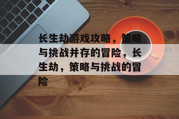 长生劫游戏攻略,策略与挑战并存的冒险,长生劫,策略与挑战的冒险 长生劫游戏攻略,策略与挑战并存的冒险,长生劫,策略与挑战的冒险