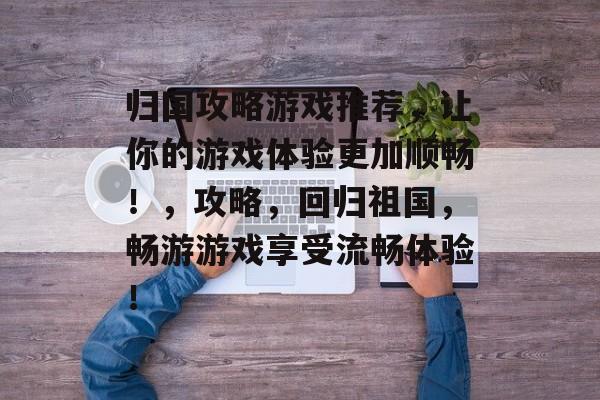 归国攻略游戏推荐,让你的游戏体验更加顺畅!,攻略,回归祖国,畅游游戏享受流畅体验! 归国攻略游戏推荐,让你的游戏体验更加顺畅!,攻略,回归祖国,畅游游戏享受流畅体验!