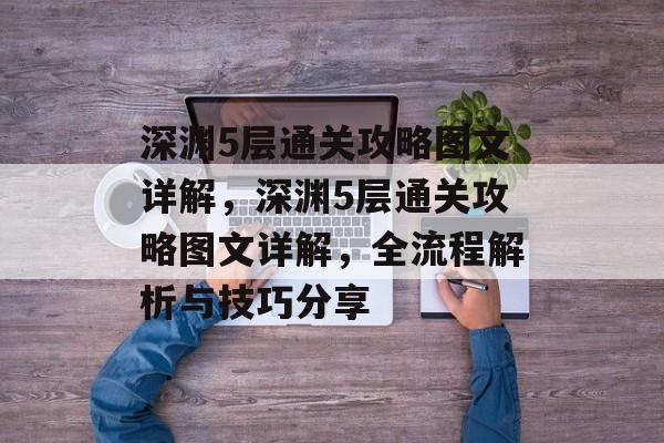 深渊5层通关攻略图文详解,深渊5层通关攻略图文详解,全流程解析与技巧分享 深渊5层通关攻略图文详解,深渊5层通关攻略图文详解,全流程解析与技巧分享