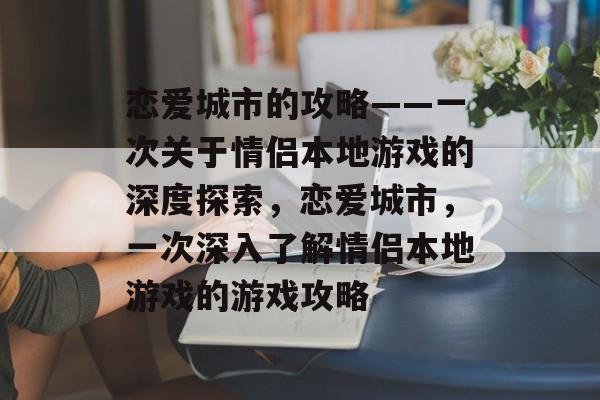 恋爱城市的攻略——一次关于情侣本地游戏的深度探索,恋爱城市,一次深入了解情侣本地游戏的游戏攻略 恋爱城市的攻略——一次关于情侣本地游戏的深度探索,恋爱城市,一次深入了解情侣本地游戏的游戏攻略