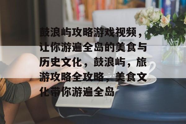 鼓浪屿攻略游戏视频,让你游遍全岛的美食与历史文化,鼓浪屿,旅游攻略全攻略,美食文化带你游遍全岛 鼓浪屿攻略游戏视频,让你游遍全岛的美食与历史文化,鼓浪屿,旅游攻略全攻略,美食文化带你游遍全岛