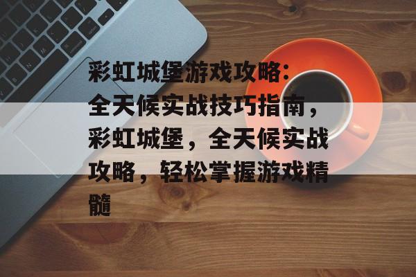 彩虹城堡游戏攻略: 全天候实战技巧指南,彩虹城堡,全天候实战攻略,轻松掌握游戏精髓 彩虹城堡游戏攻略: 全天候实战技巧指南,彩虹城堡,全天候实战攻略,轻松掌握游戏精髓