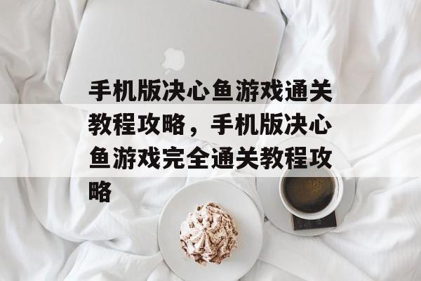 手机版决心鱼游戏通关教程攻略,手机版决心鱼游戏完全通关教程攻略 手机版决心鱼游戏通关教程攻略,手机版决心鱼游戏完全通关教程攻略