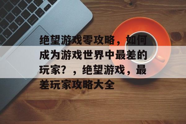 绝望游戏零攻略，如何成为游戏世界中最差的玩家？，绝望游戏，最差玩家攻略大全