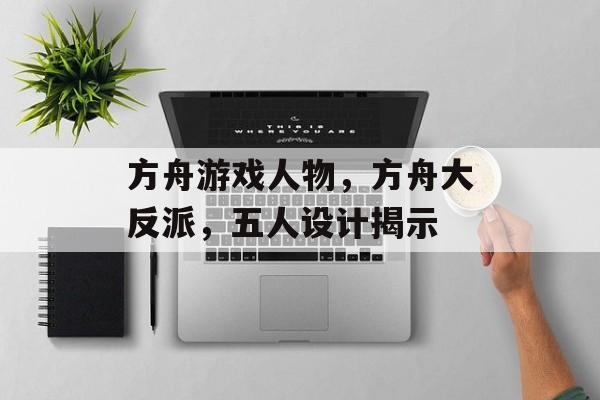 方舟游戏人物,方舟大反派,五人设计揭示 方舟游戏人物,方舟大反派,五人设计揭示