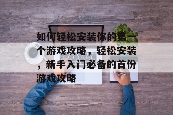 如何轻松安装你的第一个游戏攻略,轻松安装,新手入门必备的首份游戏攻略 如何轻松安装你的第一个游戏攻略,轻松安装,新手入门必备的首份游戏攻略