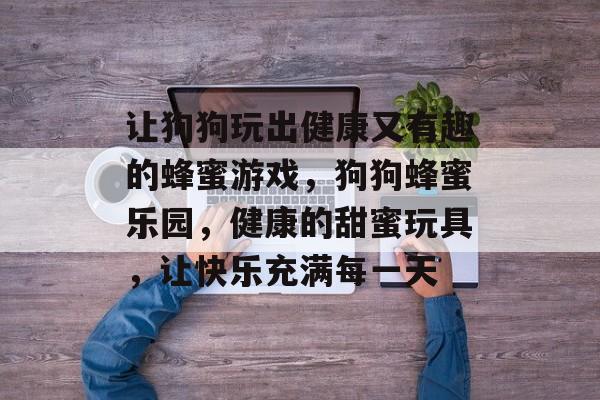 让狗狗玩出健康又有趣的蜂蜜游戏,狗狗蜂蜜乐园,健康的甜蜜玩具,让快乐充满每一天 让狗狗玩出健康又有趣的蜂蜜游戏,狗狗蜂蜜乐园,健康的甜蜜玩具,让快乐充满每一天