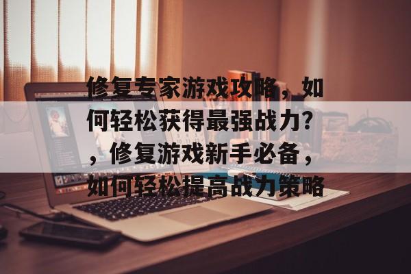 修复专家游戏攻略，如何轻松获得最强战力？，修复游戏新手必备，如何轻松提高战力策略