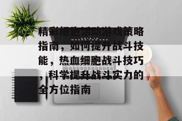 精彩细胞活动游戏策略指南,如何提升战斗技能,热血细胞战斗技巧,科学提升战斗实力的全方位指南 精彩细胞活动游戏策略指南,如何提升战斗技能,热血细胞战斗技巧,科学提升战斗实力的全方位指南