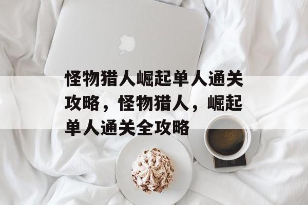 怪物猎人崛起单人通关攻略,怪物猎人,崛起单人通关全攻略 怪物猎人崛起单人通关攻略,怪物猎人,崛起单人通关全攻略
