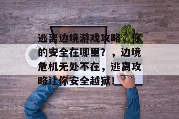 逃离边境游戏攻略,你的安全在哪里?,边境危机无处不在,逃离攻略让你安全越狱! 逃离边境游戏攻略,你的安全在哪里?,边境危机无处不在,逃离攻略让你安全越狱!