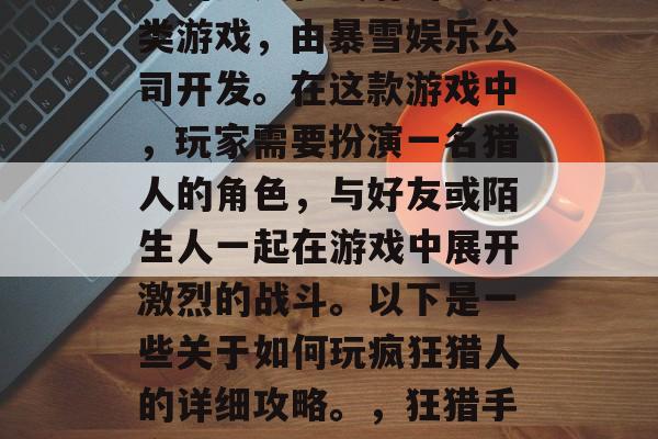 疯狂猎人是一款全球知名的多人在线射击竞技类游戏,由暴雪娱乐公司开发。在这款游戏中,玩家需要扮演一名猎人的角色,与好友或陌生人一起在游戏中展开激烈的战斗。以下是一些关于如何玩疯狂猎人的详细攻略。,狂猎手高手,玩法指南和挑战策略 疯狂猎人是一款全球知名的多人在线射击竞技类游戏,由暴雪娱乐公司开发。在这款游戏中,玩家需要扮演一名猎人的角色,与好友或陌生人一起在游戏中展开激烈的战斗。以下是一些关于如何玩疯狂猎人的详细攻略。,狂猎手高手,玩法指南和挑战策略