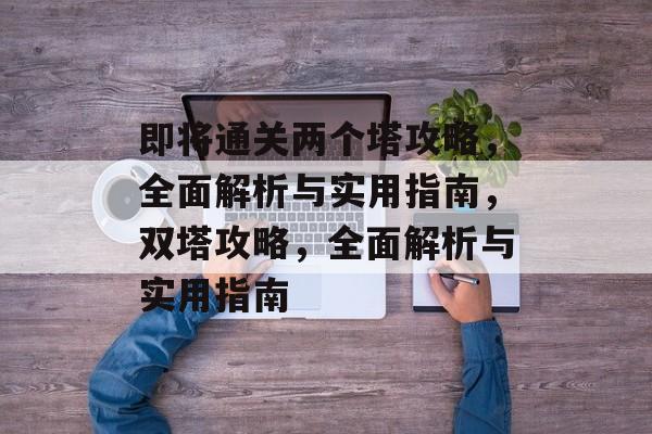即将通关两个塔攻略,全面解析与实用指南,双塔攻略,全面解析与实用指南 即将通关两个塔攻略,全面解析与实用指南,双塔攻略,全面解析与实用指南
