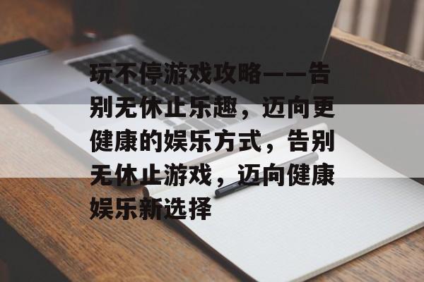 玩不停游戏攻略——告别无休止乐趣，迈向更健康的娱乐方式，告别无休止游戏，迈向健康娱乐新选择